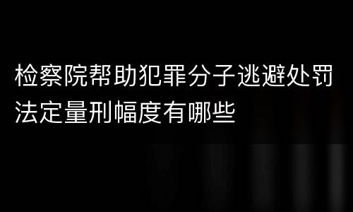 检察院帮助犯罪分子逃避处罚法定量刑幅度有哪些