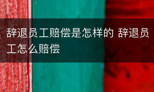 辞退员工赔偿是怎样的 辞退员工怎么赔偿