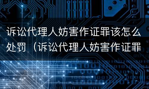 诉讼代理人妨害作证罪该怎么处罚（诉讼代理人妨害作证罪和妨害作证罪）