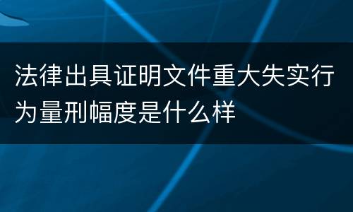 法律出具证明文件重大失实行为量刑幅度是什么样