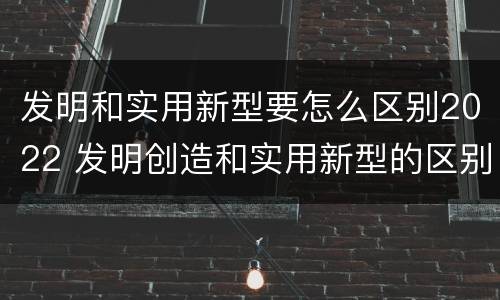 发明和实用新型要怎么区别2022 发明创造和实用新型的区别