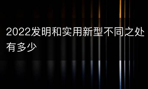 2022发明和实用新型不同之处有多少