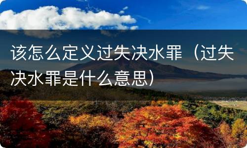该怎么定义过失决水罪（过失决水罪是什么意思）