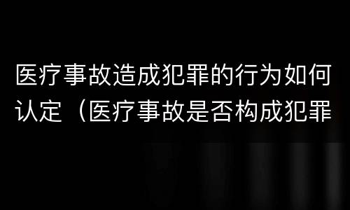 医疗事故造成犯罪的行为如何认定（医疗事故是否构成犯罪）