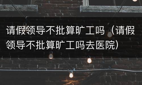 请假领导不批算旷工吗（请假领导不批算旷工吗去医院）