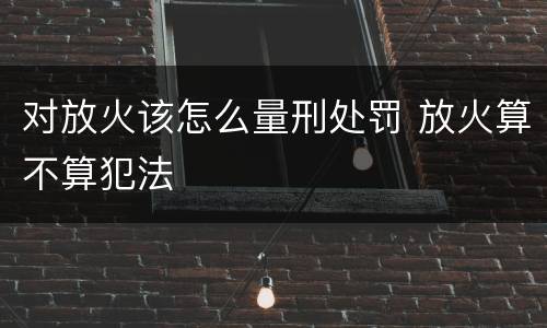 对放火该怎么量刑处罚 放火算不算犯法