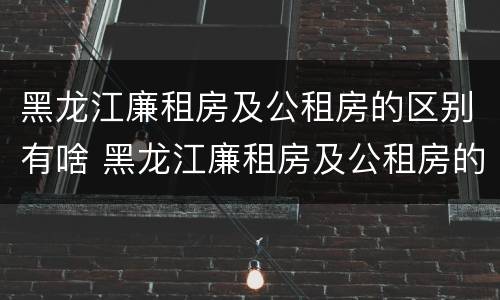 黑龙江廉租房及公租房的区别有啥 黑龙江廉租房及公租房的区别有啥不同