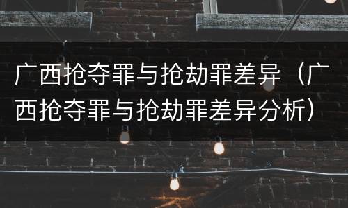广西抢夺罪与抢劫罪差异（广西抢夺罪与抢劫罪差异分析）
