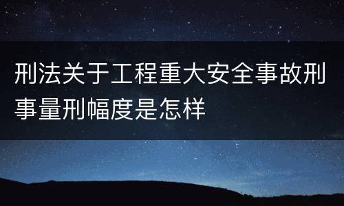 刑法关于工程重大安全事故刑事量刑幅度是怎样