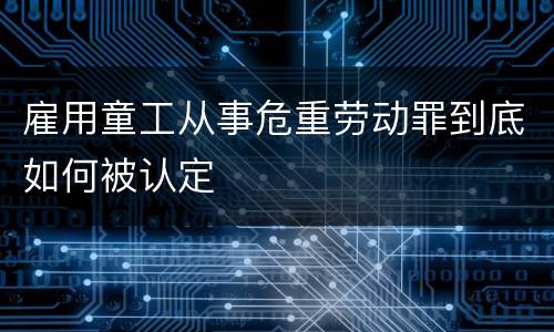 雇用童工从事危重劳动罪到底如何被认定