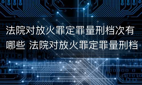 法院对放火罪定罪量刑档次有哪些 法院对放火罪定罪量刑档次有哪些标准