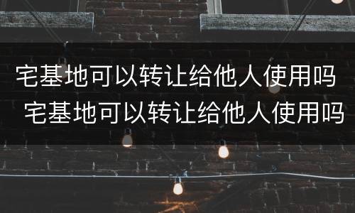 宅基地可以转让给他人使用吗 宅基地可以转让给他人使用吗
