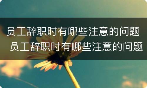 员工辞职时有哪些注意的问题 员工辞职时有哪些注意的问题和建议
