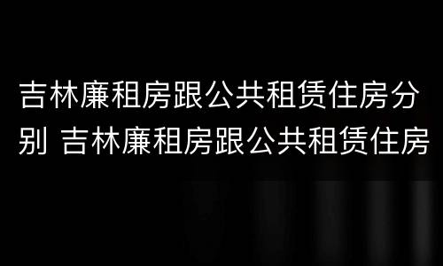 吉林廉租房跟公共租赁住房分别 吉林廉租房跟公共租赁住房分别在哪