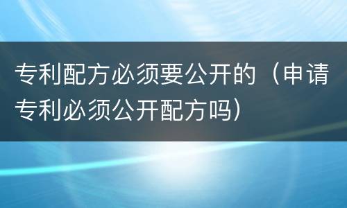 专利配方必须要公开的（申请专利必须公开配方吗）