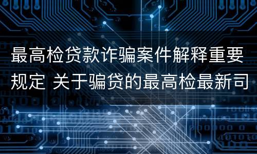 最高检贷款诈骗案件解释重要规定 关于骗贷的最高检最新司法解释