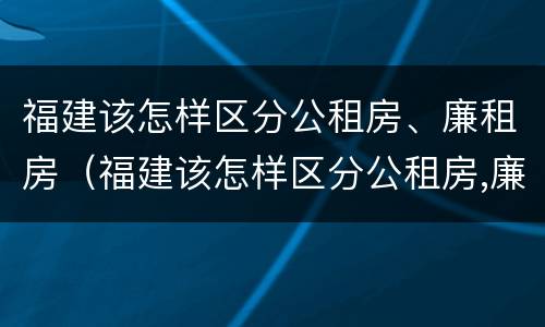 福建该怎样区分公租房、廉租房（福建该怎样区分公租房,廉租房呢）