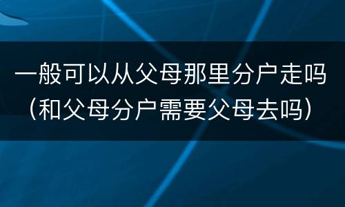 一般可以从父母那里分户走吗（和父母分户需要父母去吗）