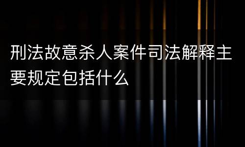 刑法故意杀人案件司法解释主要规定包括什么
