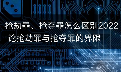 抢劫罪、抢夺罪怎么区别2022 论抢劫罪与抢夺罪的界限