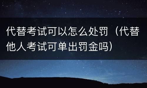 代替考试可以怎么处罚（代替他人考试可单出罚金吗）