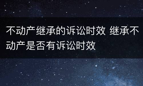 不动产继承的诉讼时效 继承不动产是否有诉讼时效