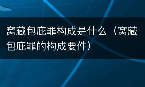 窝藏包庇罪构成是什么（窝藏包庇罪的构成要件）