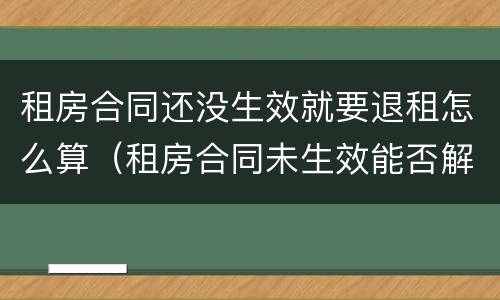 租房合同还没生效就要退租怎么算（租房合同未生效能否解除）