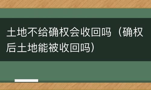 土地不给确权会收回吗（确权后土地能被收回吗）