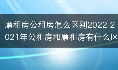 廉租房公租房怎么区别2022 2021年公租房和廉租房有什么区别