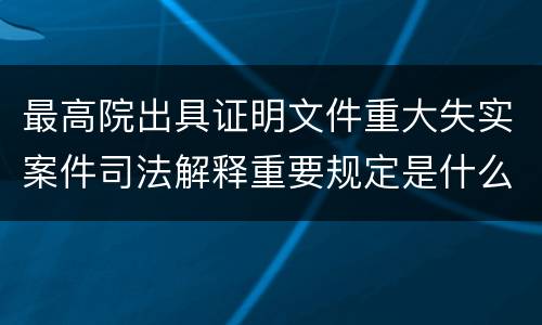 最高院出具证明文件重大失实案件司法解释重要规定是什么