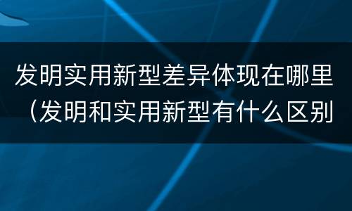 发明实用新型差异体现在哪里（发明和实用新型有什么区别）