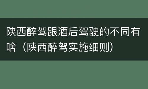 陕西醉驾跟酒后驾驶的不同有啥（陕西醉驾实施细则）
