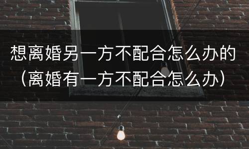 想离婚另一方不配合怎么办的（离婚有一方不配合怎么办）