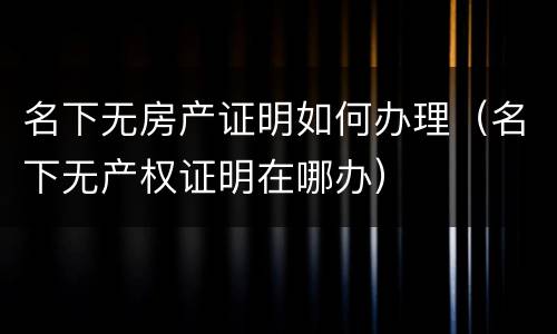 名下无房产证明如何办理（名下无产权证明在哪办）
