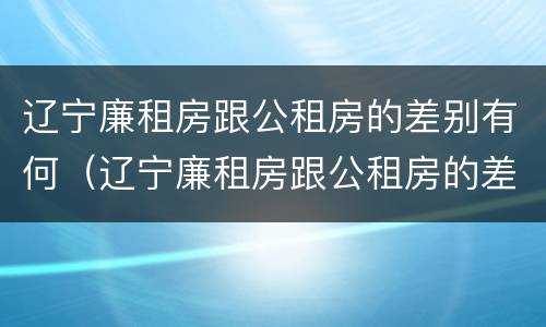 辽宁廉租房跟公租房的差别有何（辽宁廉租房跟公租房的差别有何不同）