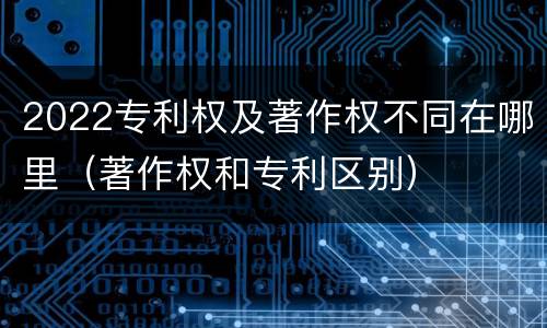 2022专利权及著作权不同在哪里（著作权和专利区别）