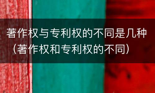 著作权与专利权的不同是几种（著作权和专利权的不同）