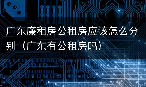 广东廉租房公租房应该怎么分别（广东有公租房吗）