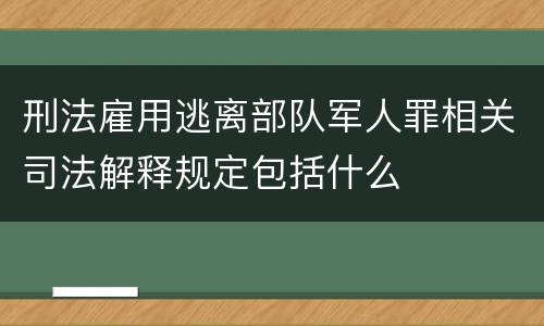 刑法雇用逃离部队军人罪相关司法解释规定包括什么
