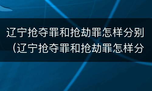 辽宁抢夺罪和抢劫罪怎样分别（辽宁抢夺罪和抢劫罪怎样分别判刑）