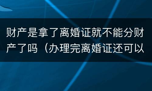 财产是拿了离婚证就不能分财产了吗（办理完离婚证还可以分财产吗）