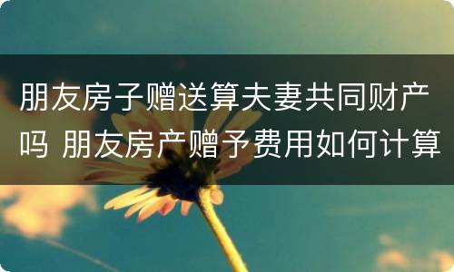 朋友房子赠送算夫妻共同财产吗 朋友房产赠予费用如何计算