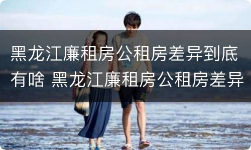 黑龙江廉租房公租房差异到底有啥 黑龙江廉租房公租房差异到底有啥问题
