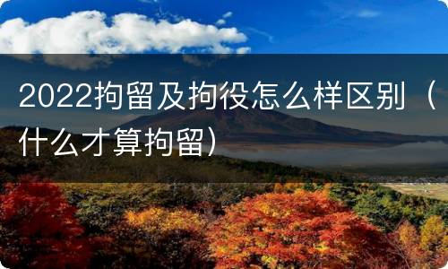 2022拘留及拘役怎么样区别（什么才算拘留）
