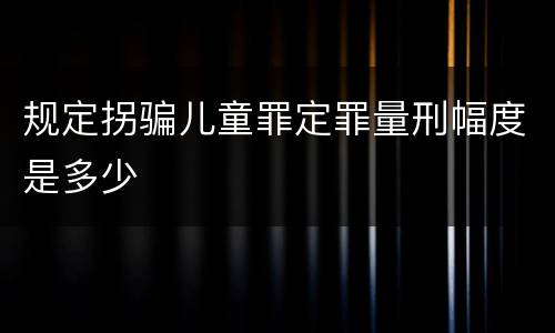 规定拐骗儿童罪定罪量刑幅度是多少
