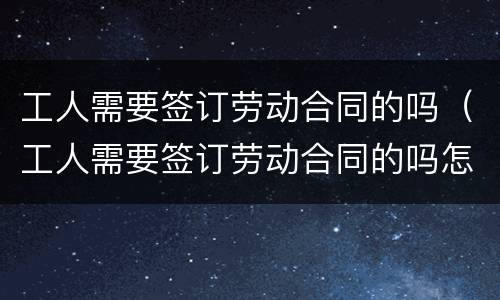 工人需要签订劳动合同的吗（工人需要签订劳动合同的吗怎么写）