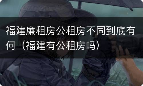 福建廉租房公租房不同到底有何（福建有公租房吗）