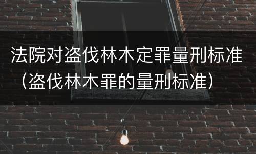 法院对盗伐林木定罪量刑标准（盗伐林木罪的量刑标准）