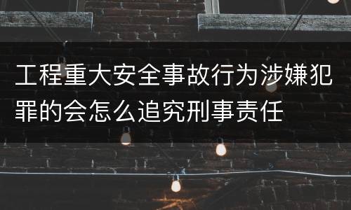 工程重大安全事故行为涉嫌犯罪的会怎么追究刑事责任